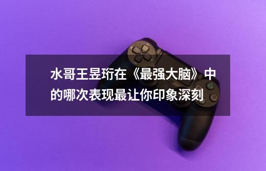 水哥王昱珩在《最强大脑》中的哪次表现最让你印象深刻-第1张-游戏信息-龙启网