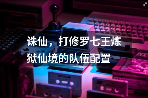 诛仙，打修罗七王炼狱仙境的队伍配置-第1张-游戏信息-龙启网