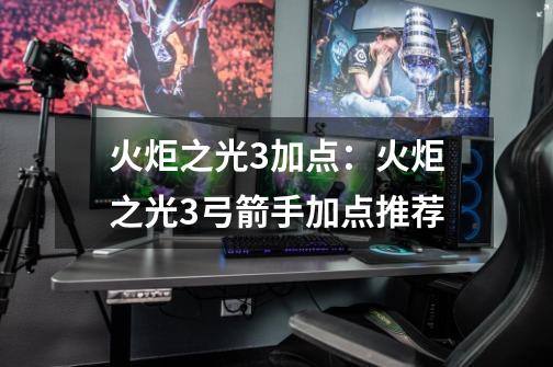 火炬之光3加点:火炬之光3弓箭手加点推荐-第1张-游戏信息-龙启网