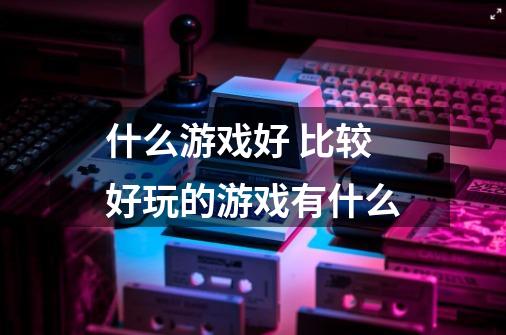 什么游戏好 比较好玩的游戏有什么-第1张-游戏信息-龙启网