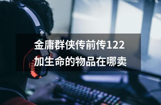 金庸群侠传前传1.22加生命的物品在哪卖-第1张-游戏信息-龙启网