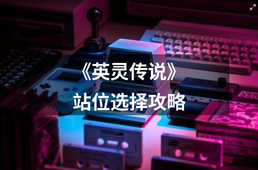 《英灵传说》站位选择攻略-第1张-游戏信息-龙启网