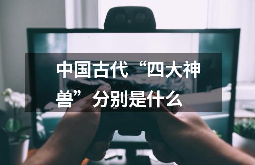中国古代“四大神兽”分别是什么-第1张-游戏信息-龙启网