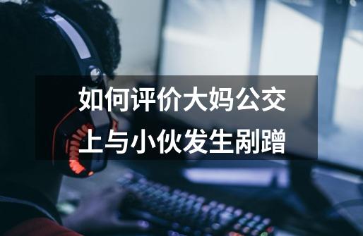 如何评价大妈公交上与小伙发生剐蹭-第1张-游戏信息-龙启网