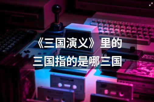 《三国演义》里的三国指的是哪三国-第1张-游戏信息-龙启网