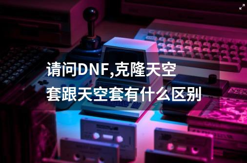 请问DNF,克隆天空套跟天空套有什么区别-第1张-游戏信息-龙启网