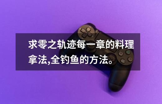 求零之轨迹每一章的料理拿法,全钓鱼的方法。-第1张-游戏信息-龙启网