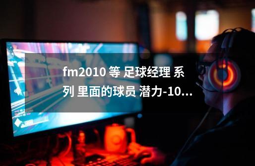 fm2010 等 足球经理 系列 里面的球员 潜力-10 很好吗-第1张-游戏信息-龙启网