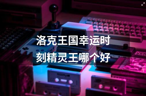 洛克王国幸运时刻精灵王哪个好-第1张-游戏信息-龙启网