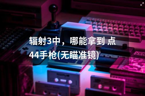 辐射3中,哪能拿到 点44手枪(无瞄准镜)-第1张-游戏信息-龙启网
