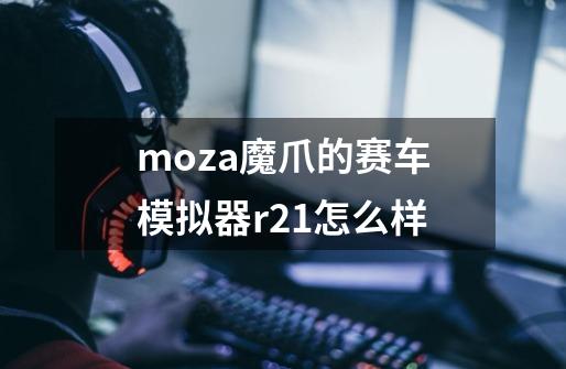 moza魔爪的赛车模拟器r21怎么样-第1张-游戏信息-龙启网