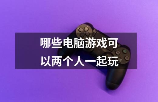 哪些电脑游戏可以两个人一起玩-第1张-游戏信息-龙启网