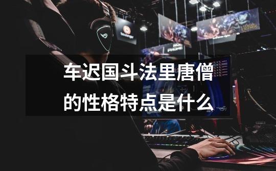 车迟国斗法里唐僧的性格特点是什么-第1张-游戏信息-龙启网