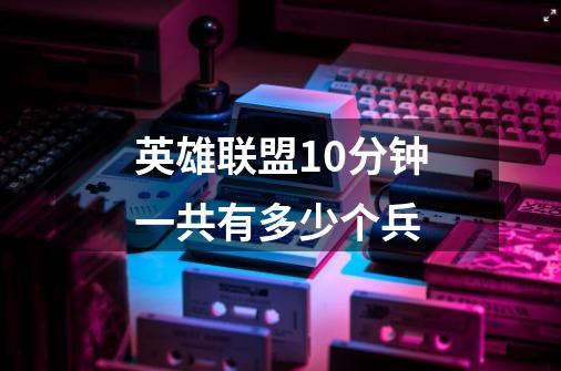 英雄联盟10分钟一共有多少个兵-第1张-游戏信息-龙启网