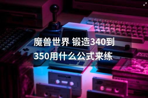 魔兽世界 锻造340到350用什么公式来练-第1张-游戏信息-龙启网