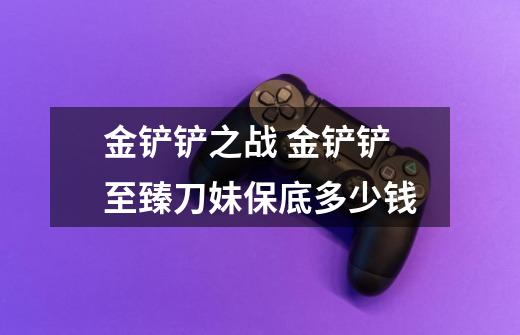 金铲铲之战 金铲铲至臻刀妹保底多少钱-第1张-游戏信息-龙启网