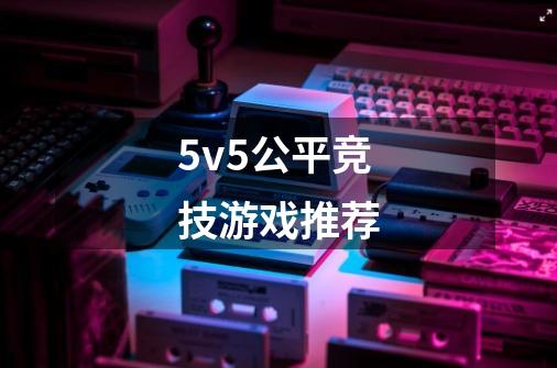 5v5公平竞技游戏推荐-第1张-游戏信息-龙启网