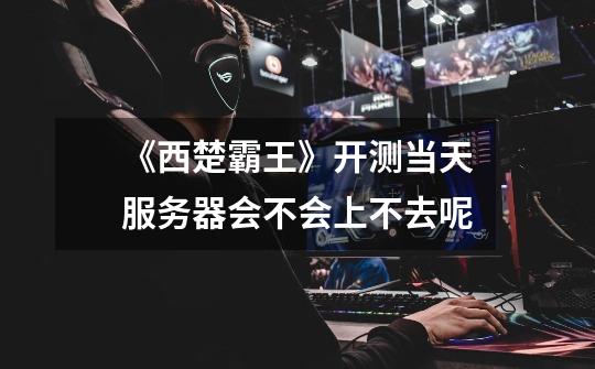 《西楚霸王》开测当天服务器会不会上不去呢-第1张-游戏信息-龙启网