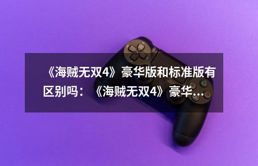 《海贼无双4》豪华版和标准版有区别吗:《海贼无双4》豪华版和标准版有什么不同-第1张-游戏信息-龙启网