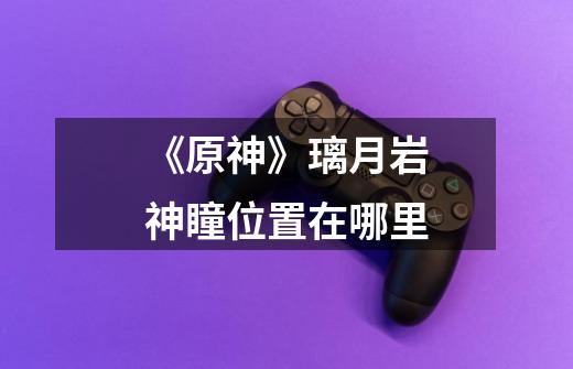 《原神》璃月岩神瞳位置在哪里-第1张-游戏信息-龙启网