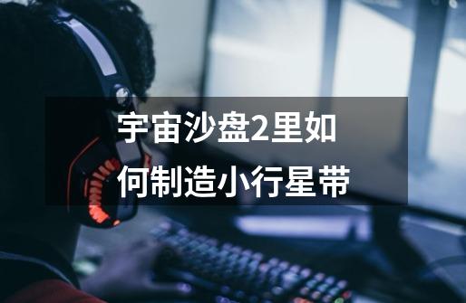 宇宙沙盘2里如何制造小行星带-第1张-游戏信息-龙启网