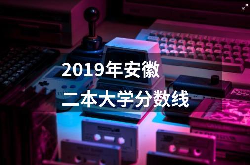 2019年安徽二本大学分数线-第1张-游戏信息-龙启网