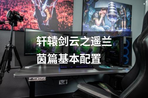 轩辕剑云之遥兰茵篇基本配置-第1张-游戏信息-龙启网