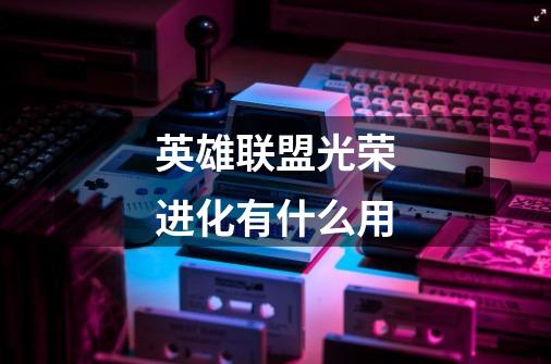 英雄联盟光荣进化有什么用-第1张-游戏信息-龙启网
