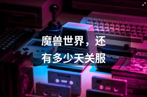 魔兽世界,还有多少天关服-第1张-游戏信息-龙启网