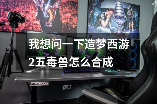 我想问一下造梦西游2五毒兽怎么合成-第1张-游戏信息-龙启网