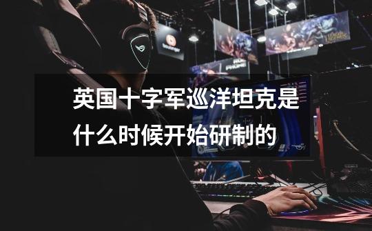 英国十字军巡洋坦克是什么时候开始研制的-第1张-游戏信息-龙启网