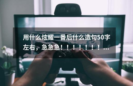 用什么炫耀一番后什么造句50字左右，急急急！！！！！！！！-第1张-游戏信息-龙启网