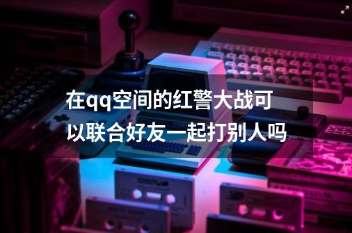 在qq空间的红警大战可以联合好友一起打别人吗-第1张-游戏信息-龙启网