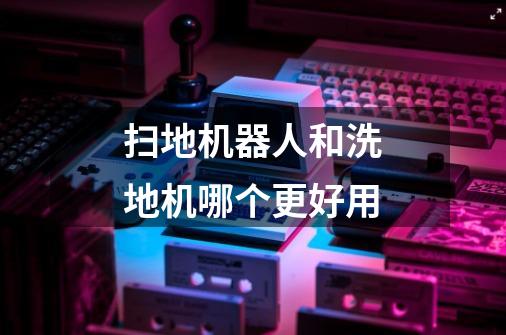 扫地机器人和洗地机哪个更好用-第1张-游戏信息-龙启网