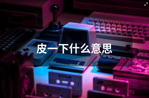 皮一下什么意思-第1张-游戏信息-龙启网