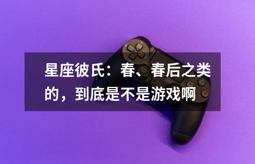 星座彼氏:春、春后之类的,到底是不是游戏啊-第1张-游戏信息-龙启网
