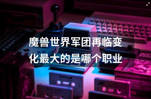 魔兽世界军团再临变化最大的是哪个职业-第1张-游戏信息-龙启网