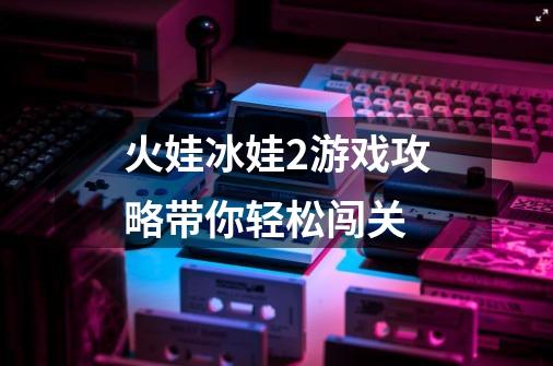 火娃冰娃2游戏攻略带你轻松闯关-第1张-游戏信息-龙启网