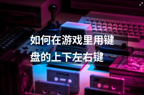 如何在游戏里用键盘的上下左右键-第1张-游戏信息-龙启网