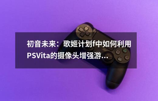 初音未来:歌姬计划f中如何利用PSVita的摄像头增强游戏体验-第1张-游戏信息-龙启网