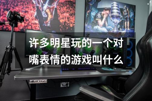 许多明星玩的一个对嘴表情的游戏叫什么-第1张-游戏信息-龙启网