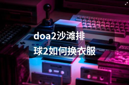 doa2沙滩排球2如何换衣服-第1张-游戏信息-龙启网