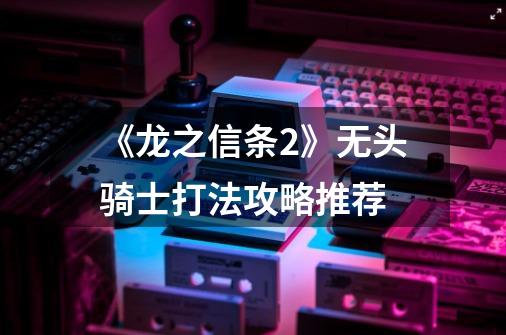 《龙之信条2》无头骑士打法攻略推荐-第1张-游戏信息-龙启网