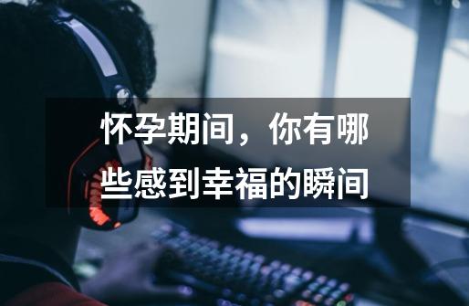 怀孕期间,你有哪些感到幸福的瞬间-第1张-游戏信息-龙启网