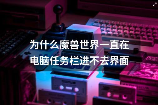 为什么魔兽世界一直在电脑任务栏进不去界面-第1张-游戏信息-龙启网