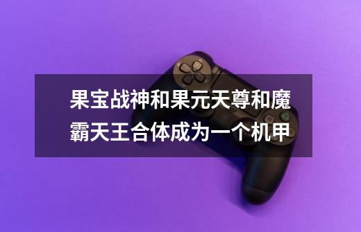 果宝战神和果元天尊和魔霸天王合体成为一个机甲-第1张-游戏信息-龙启网