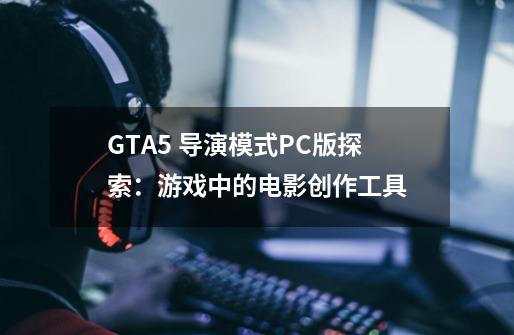 GTA5 导演模式PC版探索:游戏中的电影创作工具-第1张-游戏信息-龙启网