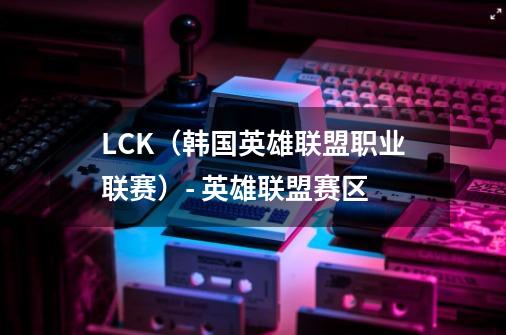 LCK(韩国英雄联盟职业联赛)- 英雄联盟赛区-第1张-游戏信息-龙启网