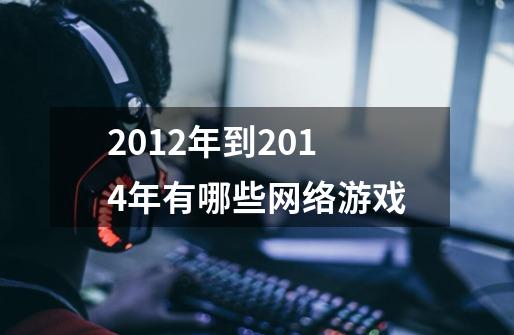 2012年到2014年有哪些网络游戏-第1张-游戏信息-龙启网