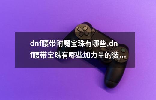 dnf腰带附魔宝珠有哪些,dnf腰带宝珠有哪些加力量的装备-第1张-游戏信息-龙启网